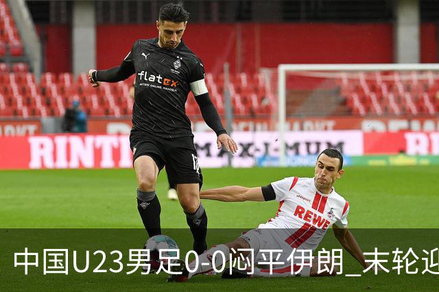 中国U23男足0-0闷平伊朗 末轮迎出线生死战