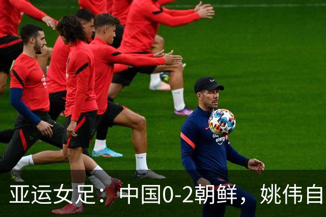 亚运女足：中国0-2朝鲜，姚伟自摆乌龙，女足全场一射正