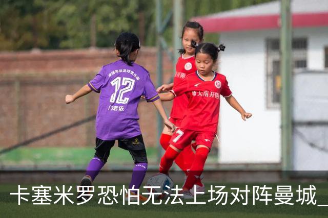 卡塞米罗恐怕无法上场对阵曼城 安帅两套方案应对