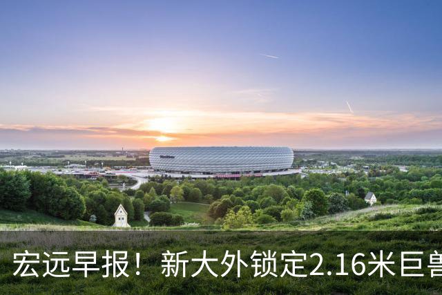 宏远早报！新大外锁定2.16米巨兽，胡明轩正式归队，萨姆纳今晚就到