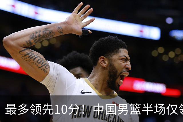 最多领先10分！中国男篮半场仅领先沙特9分 廖三宁15分