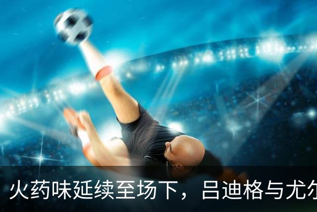 火药味延续至场下，吕迪格与尤尔曼德在球员通道内发生冲突