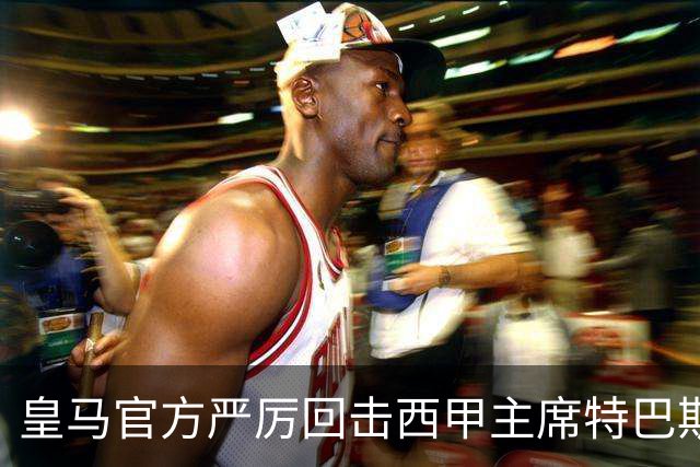 皇马官方严厉回击西甲主席特巴斯：其言行已达到不可容忍的程度
