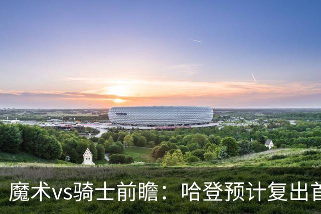 魔术vs骑士前瞻：哈登预计复出首发出战，磨合阵容成两队重要目标