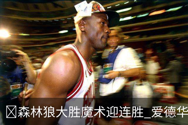 🏀森林狼大胜魔术迎连胜 爱德华兹23中5 鲍尔13中4 小卡特20+9