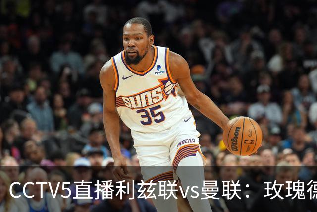 CCTV5直播利兹联vs曼联：玫瑰德比无需动员，利兹联无惧低谷曼联